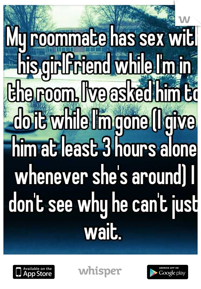 My roommate has sex with his girlfriend while I'm in the room. I've asked him to do it while I'm gone (I give him at least 3 hours alone whenever she's around) I don't see why he can't just wait. 