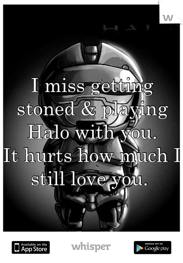 I miss getting stoned & playing Halo with you. 
It hurts how much I still love you. 