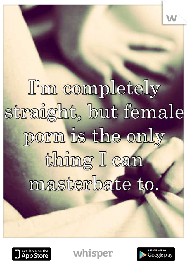 I'm completely straight, but female porn is the only thing I can masterbate to.