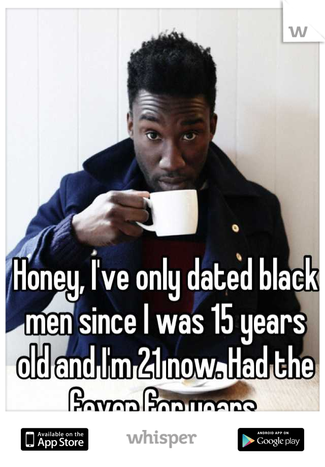 Honey, I've only dated black men since I was 15 years old and I'm 21 now. Had the fever for years 