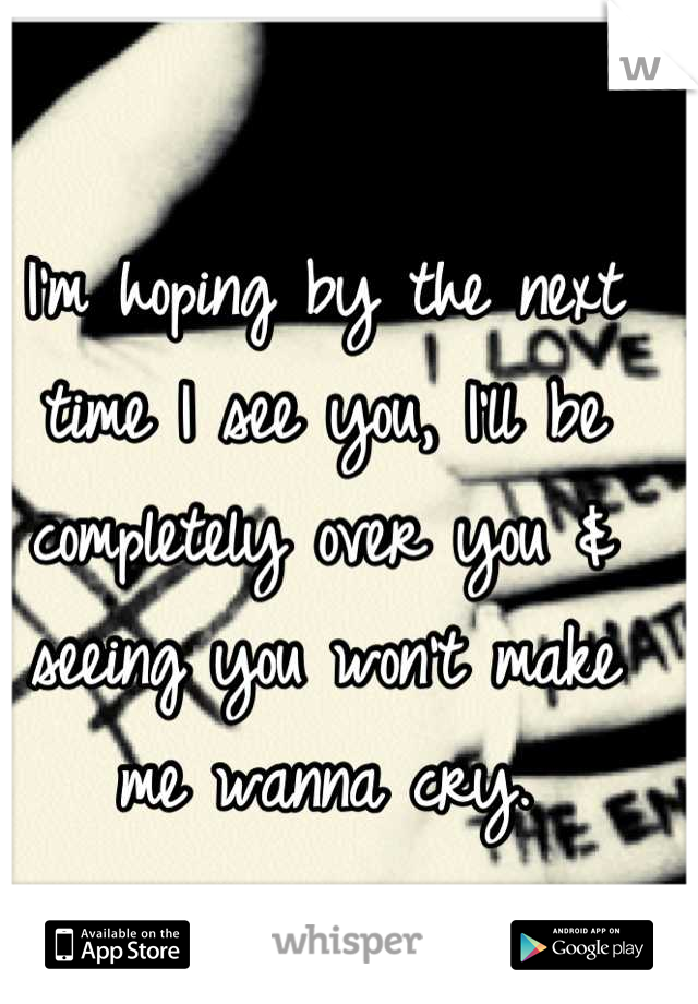 I'm hoping by the next time I see you, I'll be completely over you & seeing you won't make me wanna cry.