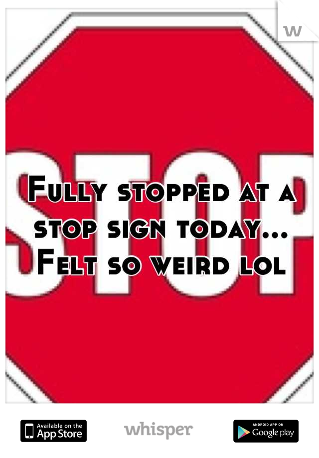 Fully stopped at a stop sign today... 
Felt so weird lol