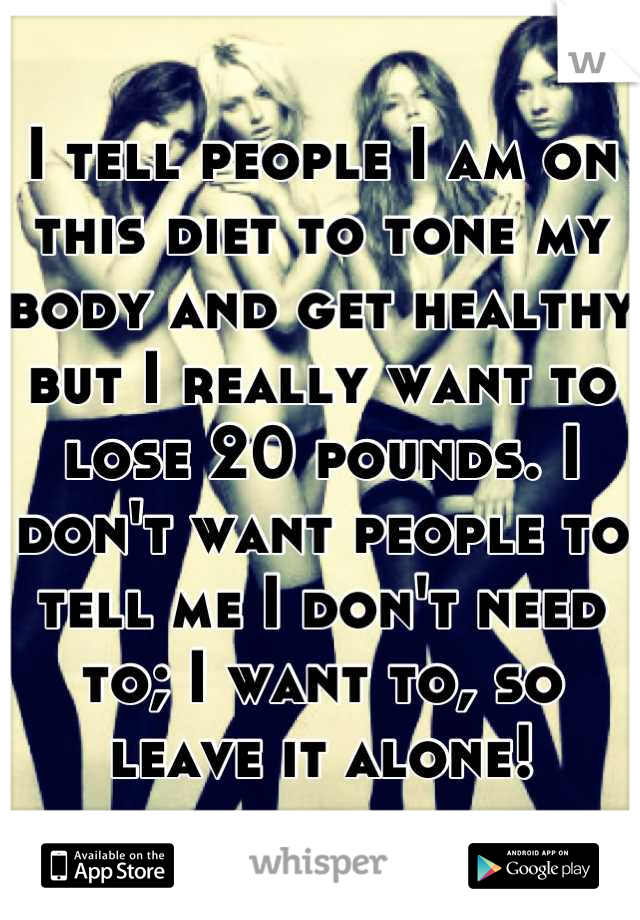 I tell people I am on this diet to tone my body and get healthy but I really want to lose 20 pounds. I don't want people to tell me I don't need to; I want to, so leave it alone!