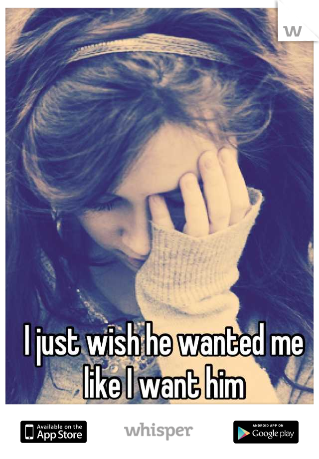 I just wish he wanted me like I want him