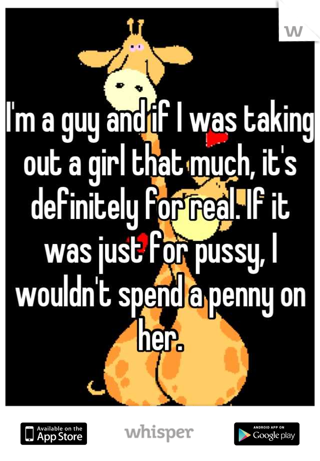 I'm a guy and if I was taking out a girl that much, it's definitely for real. If it was just for pussy, I wouldn't spend a penny on her.