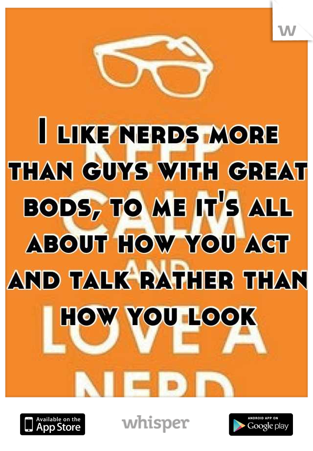 I like nerds more than guys with great bods, to me it's all about how you act and talk rather than how you look