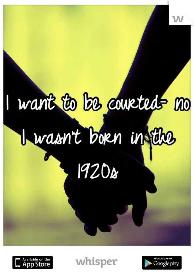 I want to be courted- no I wasn't born in the 1920s