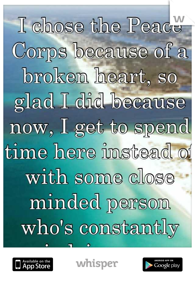 I chose the Peace Corps because of a broken heart, so glad I did because now, I get to spend time here instead of with some close minded person who's constantly judging me. 

Thank you. 