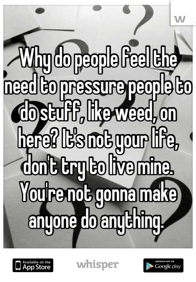 Why do people feel the need to pressure people to do stuff, like weed, on here? It's not your life, don't try to live mine. You're not gonna make anyone do anything. 