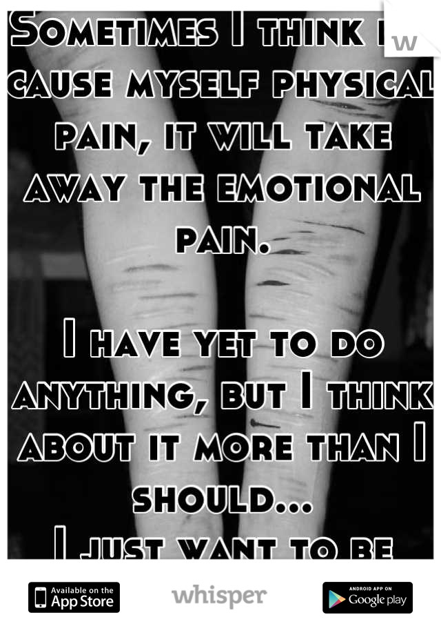 Sometimes I think if I cause myself physical pain, it will take away the emotional pain. 

I have yet to do anything, but I think about it more than I should... 
I just want to be okay again.