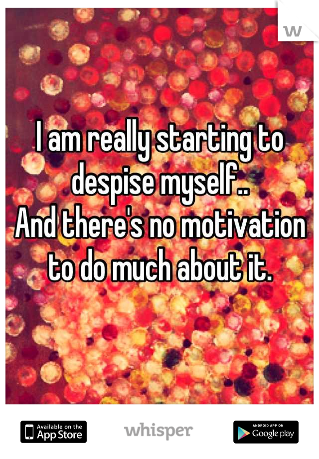 I am really starting to despise myself.. 
And there's no motivation to do much about it.