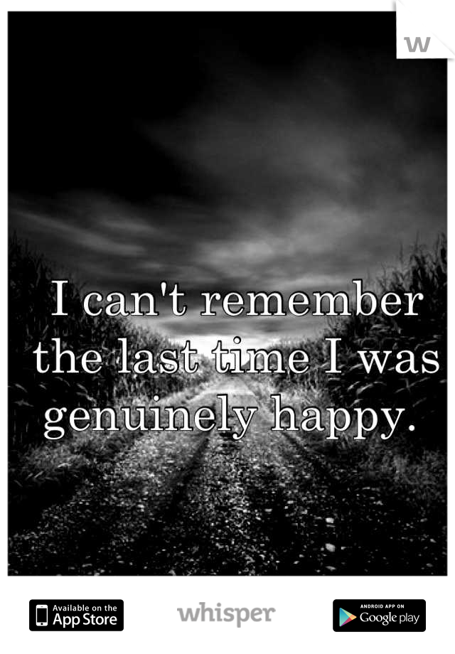 I can't remember the last time I was genuinely happy. 