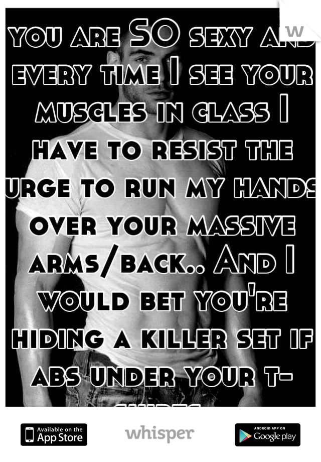 you are SO sexy and every time I see your muscles in class I have to resist the urge to run my hands over your massive arms/back.. And I would bet you're hiding a killer set if abs under your t-shirts 