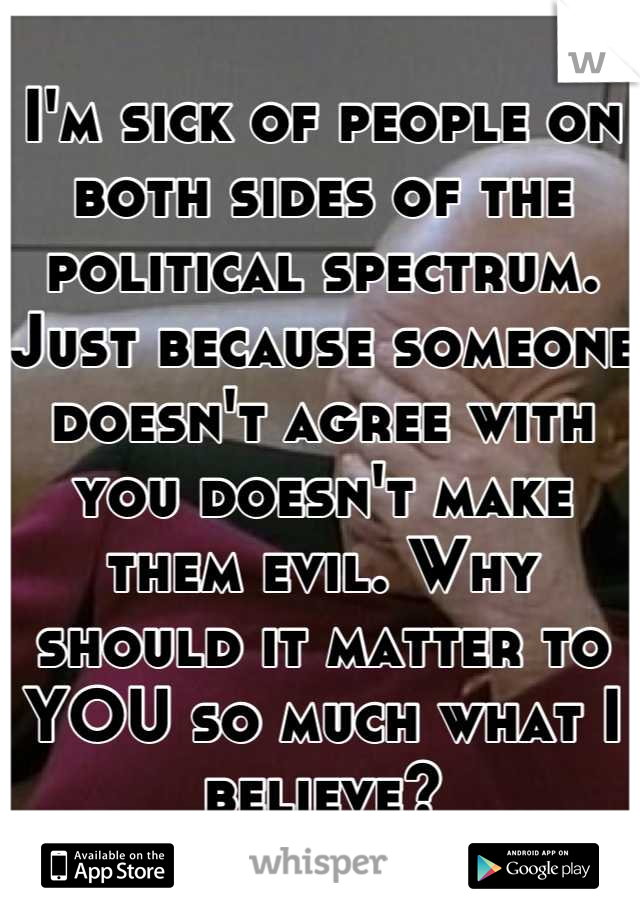 I'm sick of people on both sides of the political spectrum. Just because someone doesn't agree with you doesn't make them evil. Why should it matter to YOU so much what I believe?