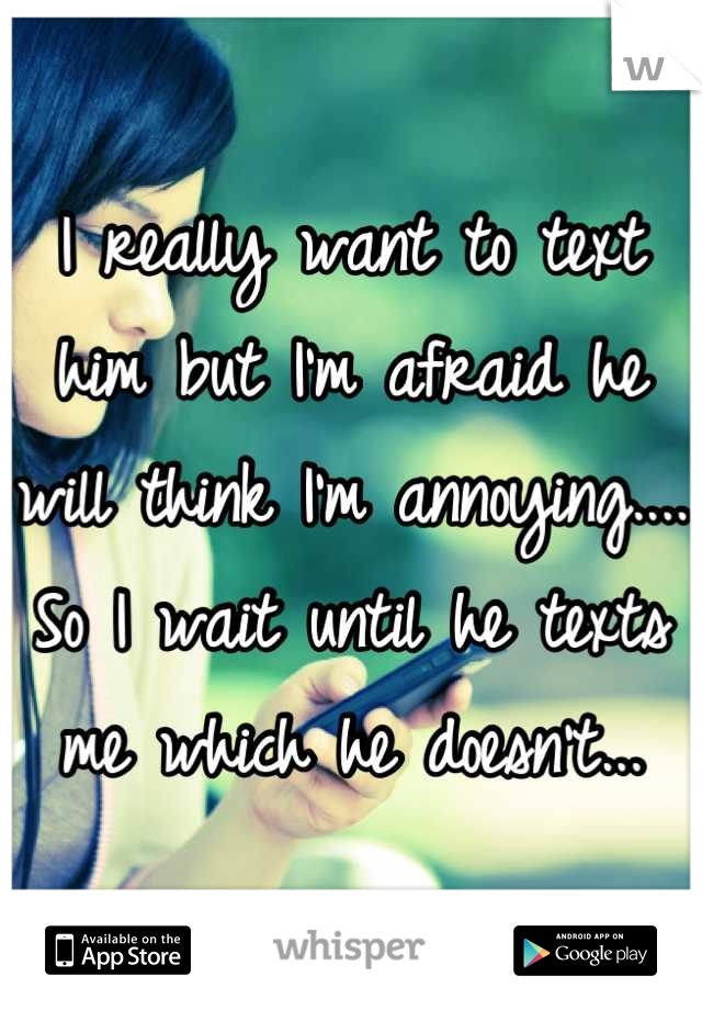 I really want to text him but I'm afraid he will think I'm annoying.... So I wait until he texts me which he doesn't...