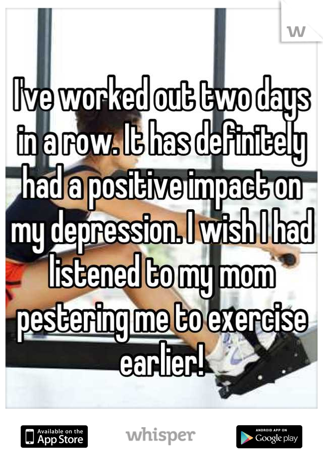 I've worked out two days in a row. It has definitely had a positive impact on my depression. I wish I had listened to my mom pestering me to exercise earlier!