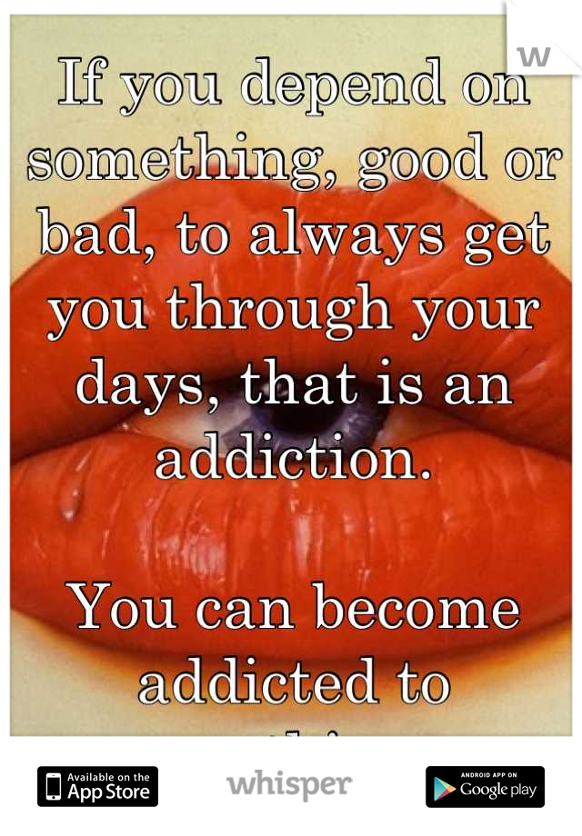 If you depend on something, good or bad, to always get you through your days, that is an addiction.

You can become addicted to anything.
