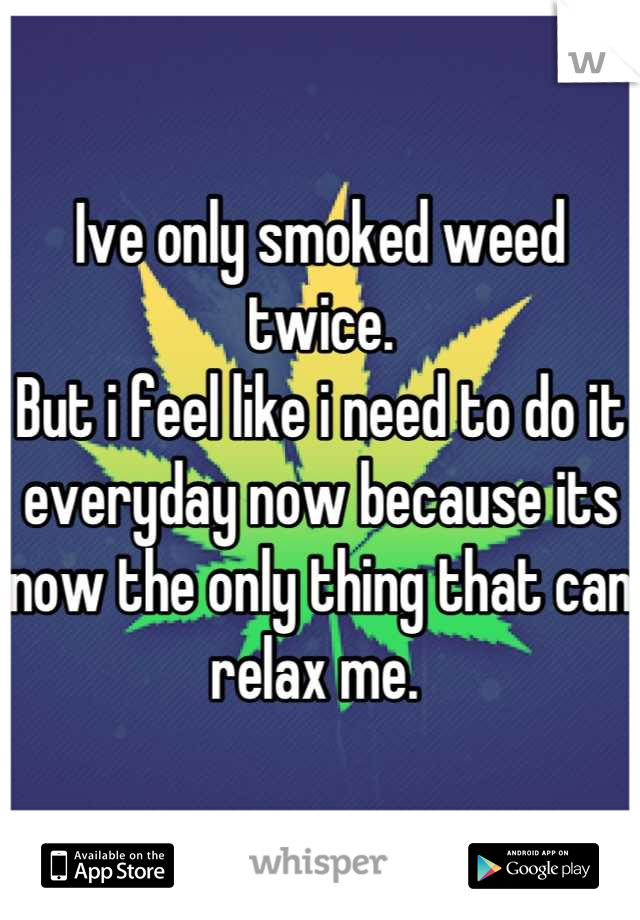 Ive only smoked weed twice. 
But i feel like i need to do it everyday now because its now the only thing that can relax me. 