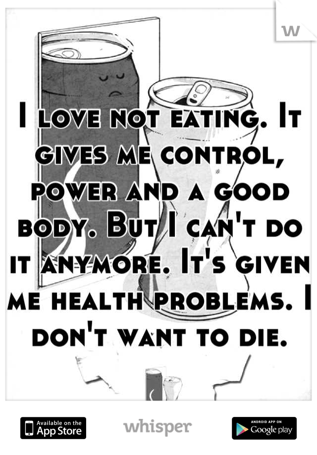 I love not eating. It gives me control, power and a good body. But I can't do it anymore. It's given me health problems. I don't want to die.