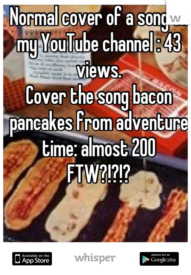 Normal cover of a song on my YouTube channel : 43 views.
Cover the song bacon pancakes from adventure time: almost 200 
FTW?!?!?