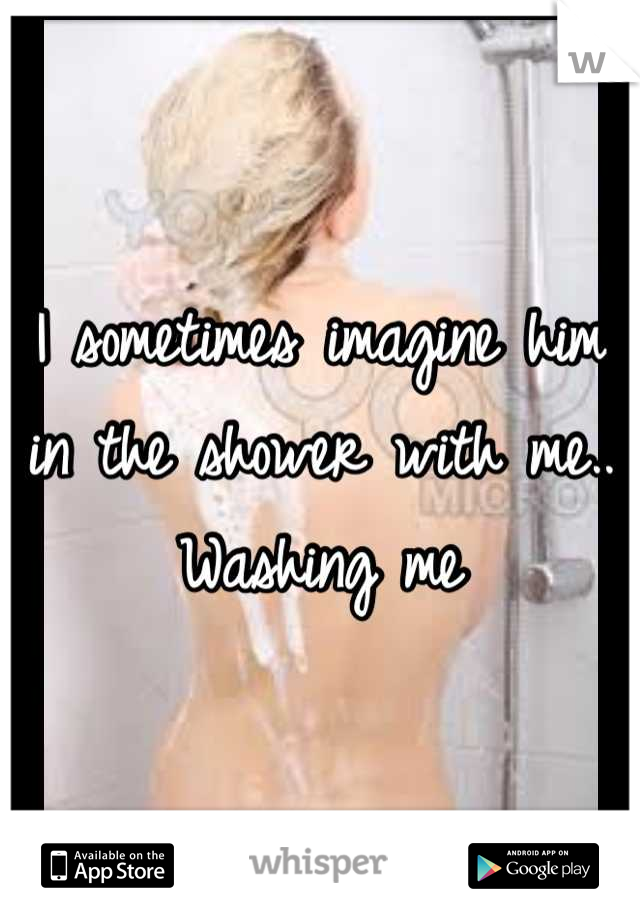 I sometimes imagine him in the shower with me.. Washing me