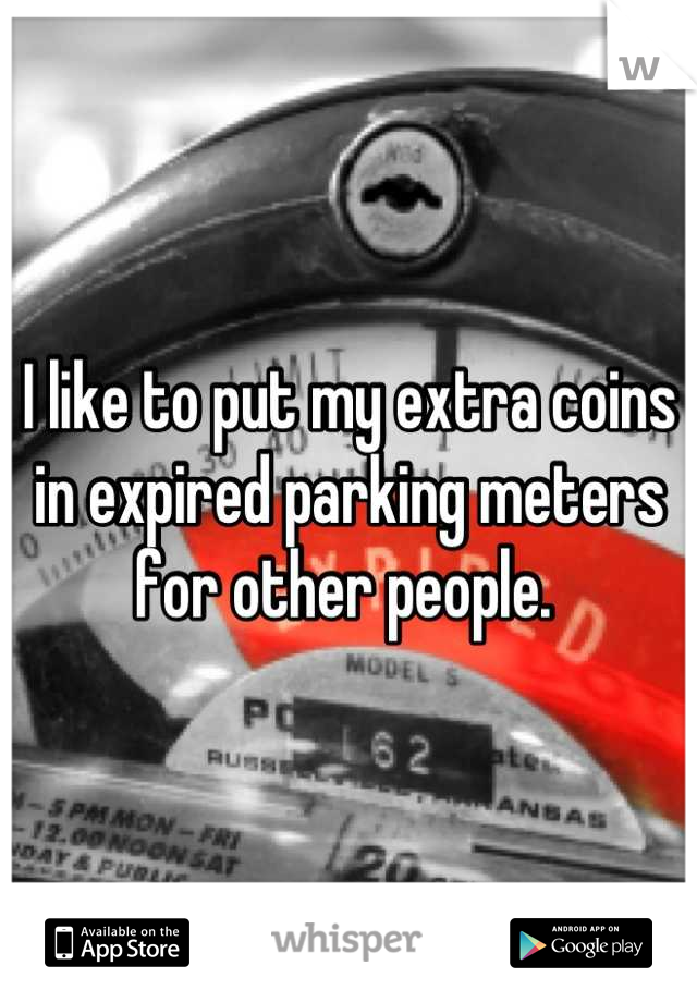 I like to put my extra coins in expired parking meters for other people. 