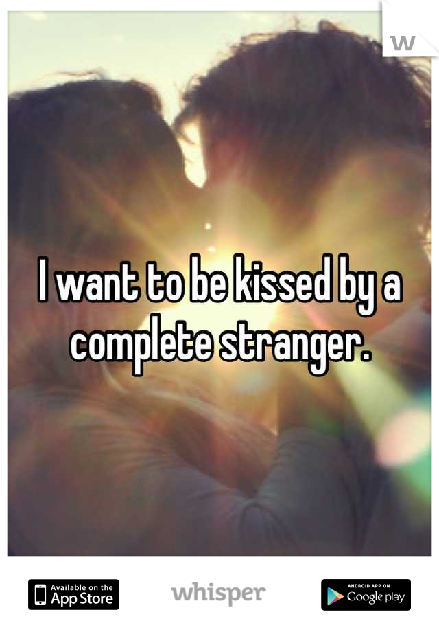 I want to be kissed by a complete stranger.