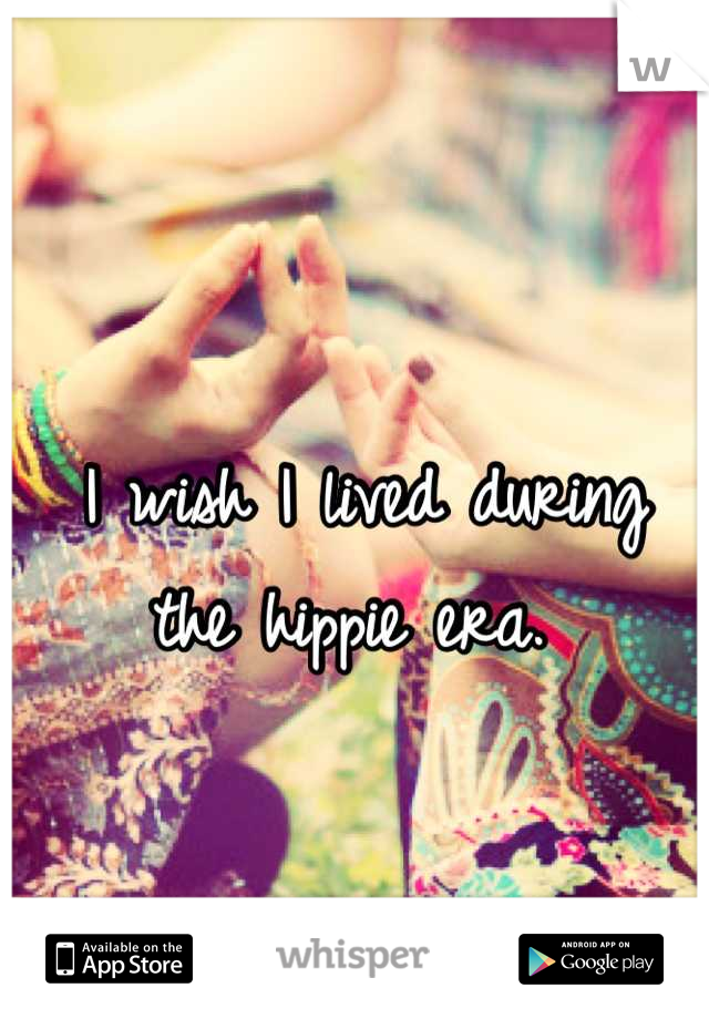 I wish I lived during 
the hippie era. 