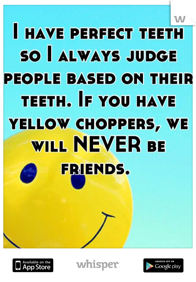 I have perfect teeth so I always judge people based on their teeth. If you have yellow choppers, we will NEVER be friends. 