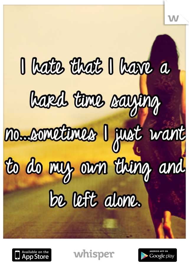 I hate that I have a hard time saying no...sometimes I just want to do my own thing and be left alone.