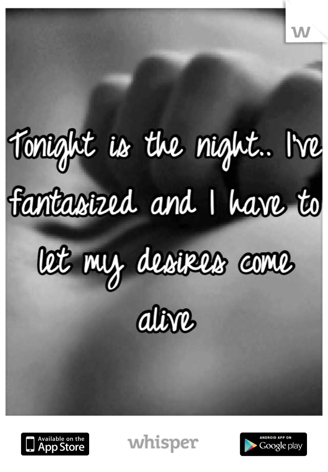 Tonight is the night.. I've fantasized and I have to let my desires come alive