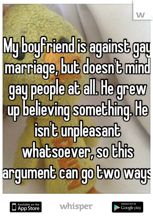 My boyfriend is against gay marriage, but doesn't mind gay people at all. He grew up believing something. He isn't unpleasant whatsoever, so this argument can go two ways