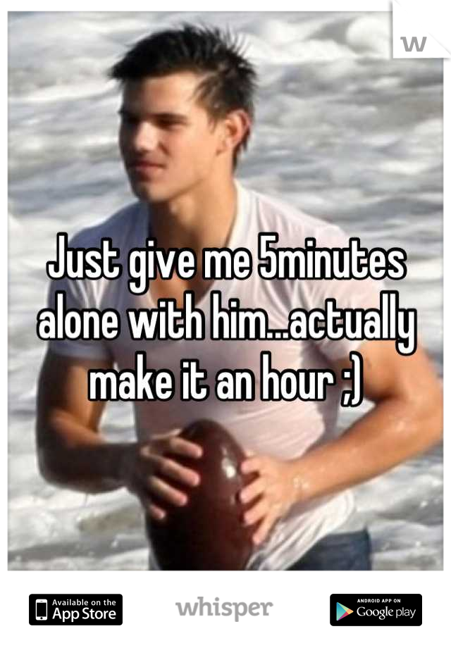 Just give me 5minutes alone with him...actually make it an hour ;)