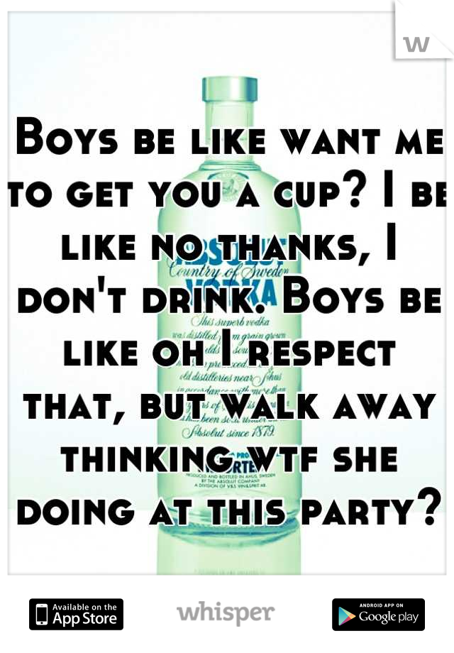 Boys be like want me to get you a cup? I be like no thanks, I don't drink. Boys be like oh I respect that, but walk away thinking wtf she doing at this party?