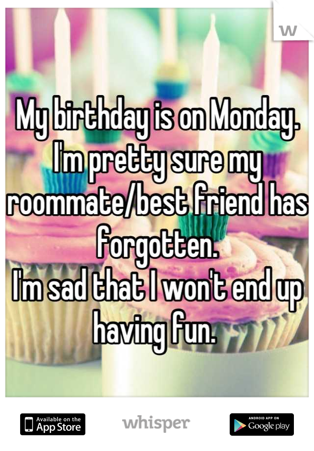 My birthday is on Monday. I'm pretty sure my roommate/best friend has forgotten. 
I'm sad that I won't end up having fun. 