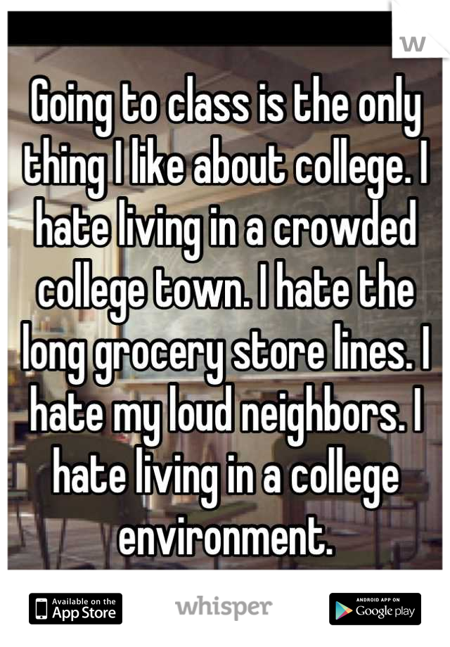 Going to class is the only thing I like about college. I hate living in a crowded college town. I hate the long grocery store lines. I hate my loud neighbors. I hate living in a college environment.