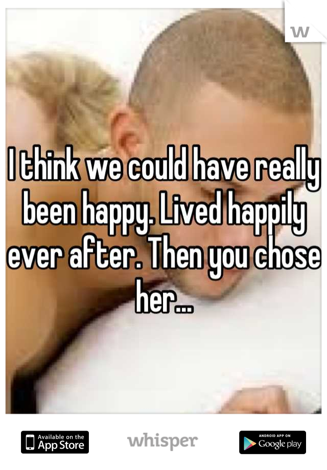 I think we could have really been happy. Lived happily ever after. Then you chose her...