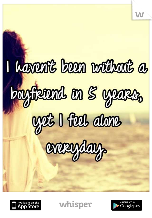 I haven't been without a boyfriend in 5 years, yet I feel alone everyday.