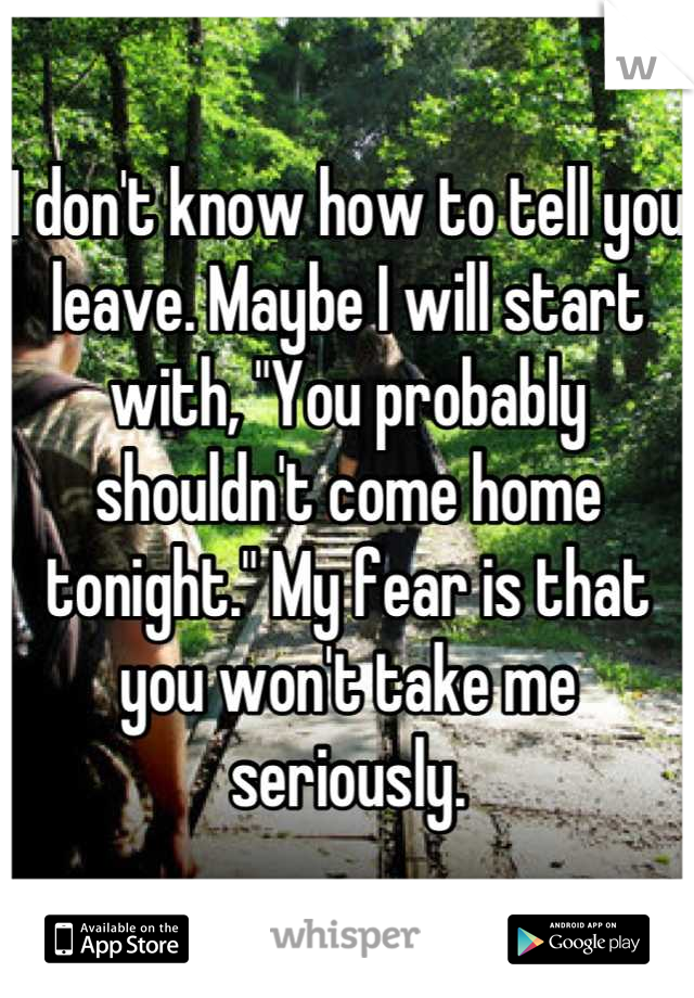 I don't know how to tell you leave. Maybe I will start with, "You probably shouldn't come home tonight." My fear is that you won't take me seriously.