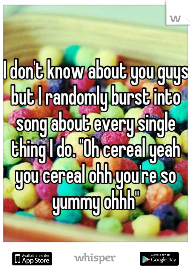 I don't know about you guys but I randomly burst into song about every single thing I do. "Oh cereal yeah you cereal ohh you're so yummy ohhh"