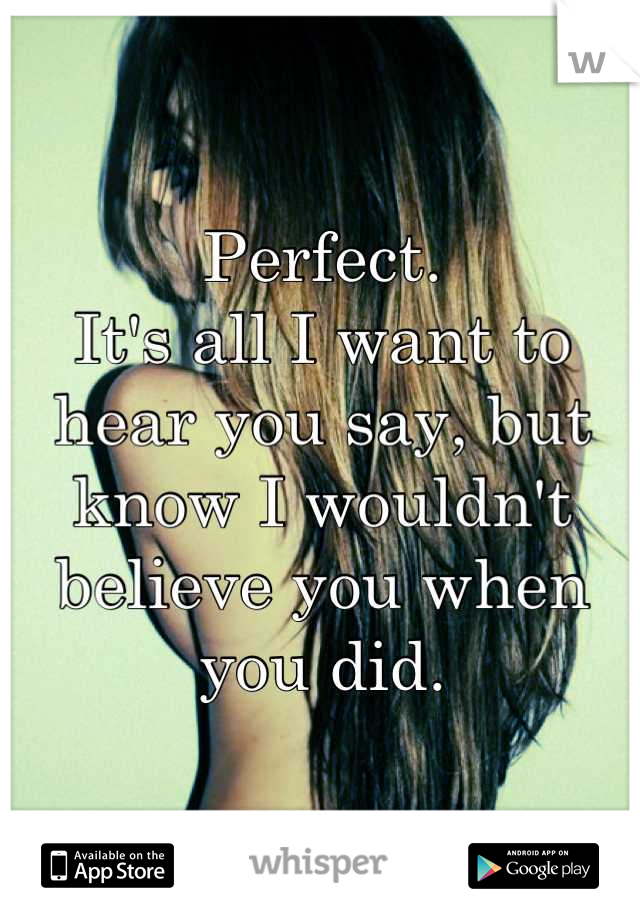 Perfect.
It's all I want to hear you say, but know I wouldn't believe you when you did.