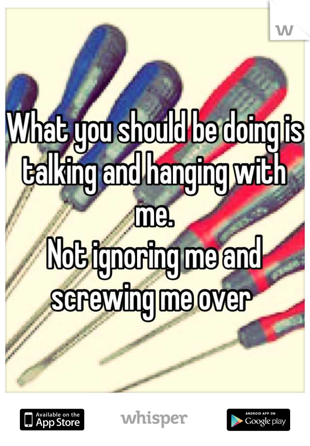 What you should be doing is talking and hanging with me. 
Not ignoring me and screwing me over 