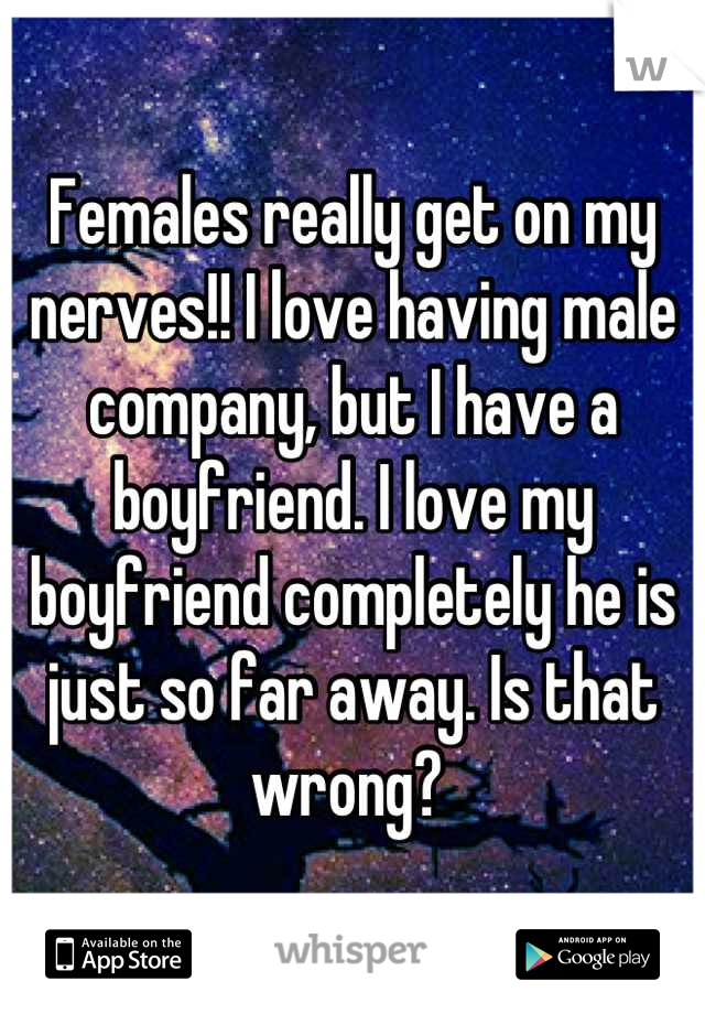 Females really get on my nerves!! I love having male company, but I have a boyfriend. I love my boyfriend completely he is just so far away. Is that wrong? 