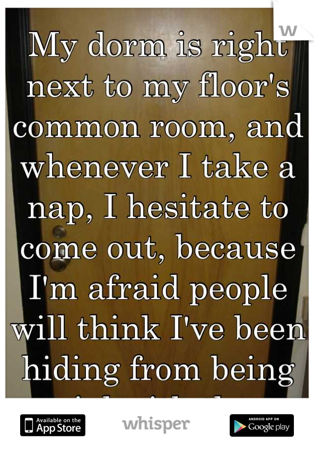 My dorm is right next to my floor's common room, and whenever I take a nap, I hesitate to come out, because I'm afraid people will think I've been hiding from being social with them.