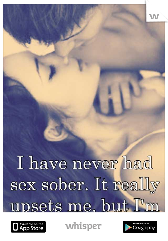 I have never had sex sober. It really upsets me, but I'm too shy otherwise. 