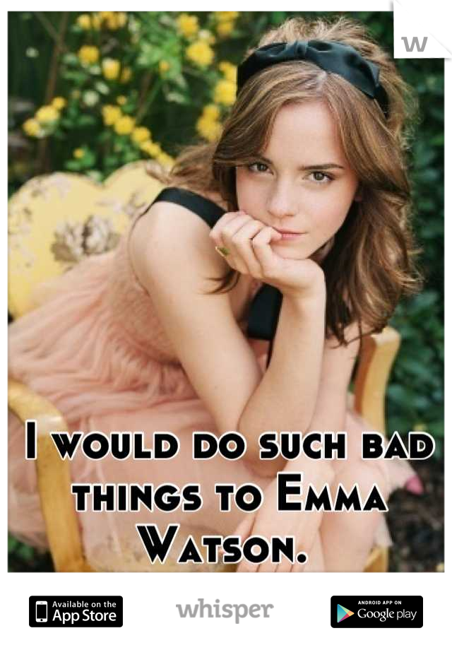 I would do such bad things to Emma Watson. 