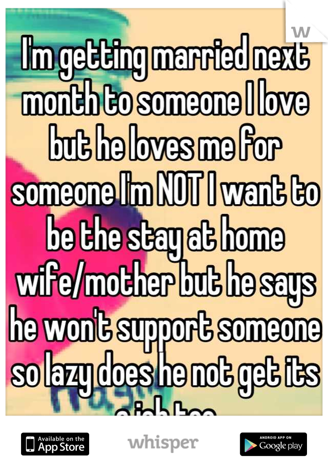 I'm getting married next month to someone I love but he loves me for someone I'm NOT I want to be the stay at home wife/mother but he says he won't support someone so lazy does he not get its a job too