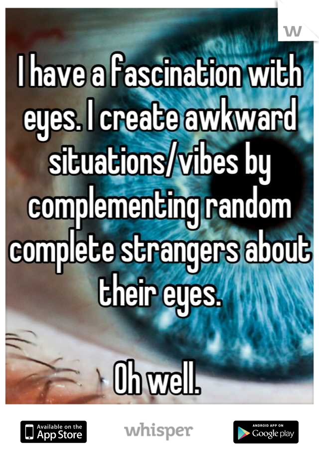 I have a fascination with eyes. I create awkward situations/vibes by complementing random complete strangers about their eyes. 

Oh well. 