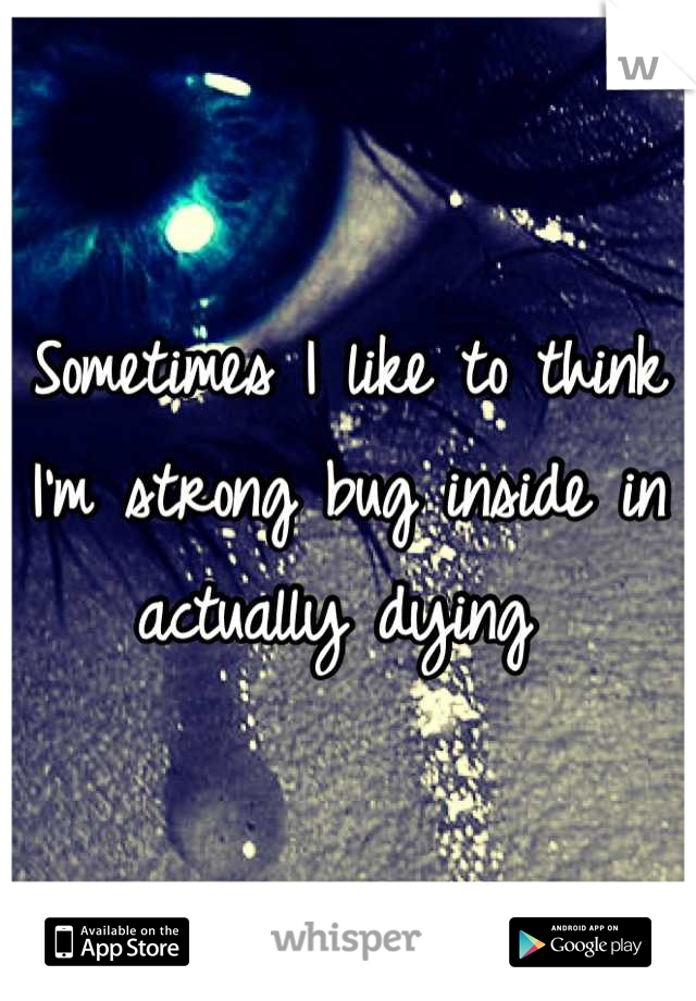 Sometimes I like to think I'm strong bug inside in actually dying 