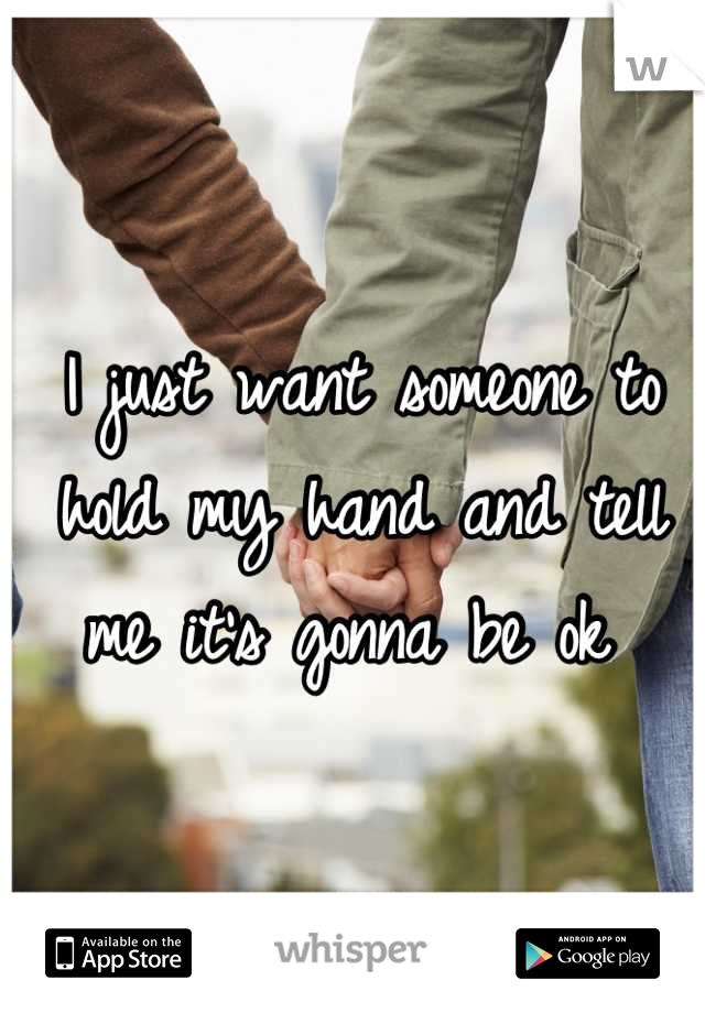 I just want someone to hold my hand and tell me it's gonna be ok 